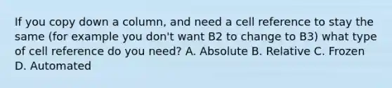 If you copy down a column, and need a cell reference to stay the same (for example you don't want B2 to change to B3) what type of cell reference do you need? A. Absolute B. Relative C. Frozen D. Automated