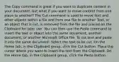 The Copy command is great if you want to duplicate content in your document, but what if you want to move content from one place to another? The Cut command is used to move text and other objects within a file and from one file to another. Text, or an object that is cut, is removed from the file and placed on the Clipboard for later use. You can then use the Paste command to insert the text or object into the same document, another document, or another Microsoft Office file. To cut text and paste it into the same document: Select the text to be cut. On the Home tab, in the Clipboard group, click the Cut button. Place the cursor where you want to insert the text from the Clipboard. On the Home tab, in the Clipboard group, click the Paste button.