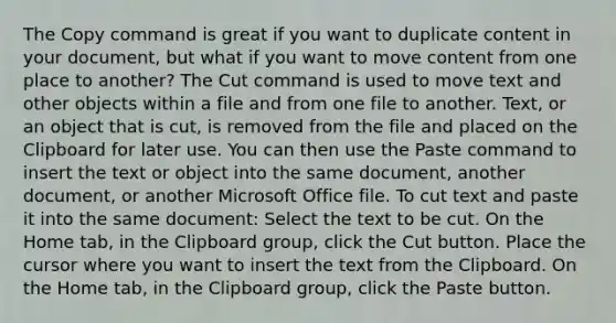 The Copy command is great if you want to duplicate content in your document, but what if you want to move content from one place to another? The Cut command is used to move text and other objects within a file and from one file to another. Text, or an object that is cut, is removed from the file and placed on the Clipboard for later use. You can then use the Paste command to insert the text or object into the same document, another document, or another Microsoft Office file. To cut text and paste it into the same document: Select the text to be cut. On the Home tab, in the Clipboard group, click the Cut button. Place the cursor where you want to insert the text from the Clipboard. On the Home tab, in the Clipboard group, click the Paste button.