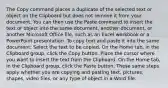 The Copy command places a duplicate of the selected text or object on the Clipboard but does not remove it from your document. You can then use the Paste command to insert the text or object into the same document, another document, or another Microsoft Office file, such as an Excel workbook or a PowerPoint presentation. To copy text and paste it into the same document: Select the text to be copied. On the Home tab, in the Clipboard group, click the Copy button. Place the cursor where you want to insert the text from the Clipboard. On the Home tab, in the Clipboard group, click the Paste button. These same steps apply whether you are copying and pasting text, pictures, shapes, video files, or any type of object in a Word file.