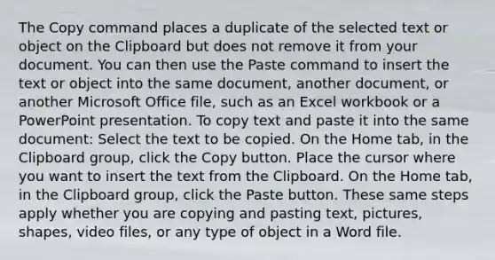 The Copy command places a duplicate of the selected text or object on the Clipboard but does not remove it from your document. You can then use the Paste command to insert the text or object into the same document, another document, or another Microsoft Office file, such as an Excel workbook or a PowerPoint presentation. To copy text and paste it into the same document: Select the text to be copied. On the Home tab, in the Clipboard group, click the Copy button. Place the cursor where you want to insert the text from the Clipboard. On the Home tab, in the Clipboard group, click the Paste button. These same steps apply whether you are copying and pasting text, pictures, shapes, video files, or any type of object in a Word file.