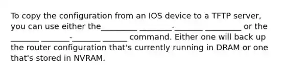 To copy the configuration from an IOS device to a TFTP server, you can use either the_________ ________-_______ _________ or the _______ _______-_______ ______ command. Either one will back up the router configuration that's currently running in DRAM or one that's stored in NVRAM.