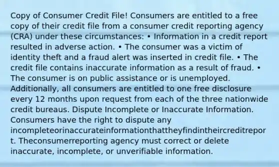 Copy of Consumer Credit File! Consumers are entitled to a free copy of their credit file from a consumer credit reporting agency (CRA) under these circumstances: • Information in a credit report resulted in adverse action. • The consumer was a victim of identity theft and a fraud alert was inserted in credit file. • The credit file contains inaccurate information as a result of fraud. • The consumer is on public assistance or is unemployed. Additionally, all consumers are entitled to one free disclosure every 12 months upon request from each of the three nationwide credit bureaus. Dispute Incomplete or Inaccurate Information. Consumers have the right to dispute any incompleteorinaccurateinformationthattheyfindintheircreditreport. Theconsumerreporting agency must correct or delete inaccurate, incomplete, or unverifiable information.