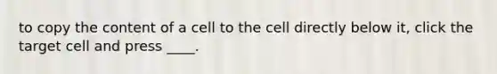 to copy the content of a cell to the cell directly below it, click the target cell and press ____.