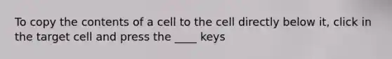 To copy the contents of a cell to the cell directly below it, click in the target cell and press the ____ keys