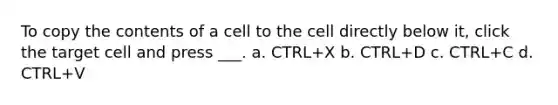 To copy the contents of a cell to the cell directly below it, click the target cell and press ___. a. CTRL+X b. CTRL+D c. CTRL+C d. CTRL+V