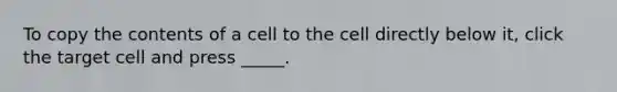 To copy the contents of a cell to the cell directly below it, click the target cell and press _____.