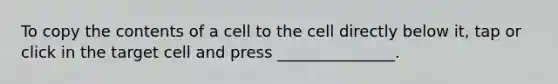 To copy the contents of a cell to the cell directly below it, tap or click in the target cell and press _______________.