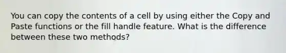 You can copy the contents of a cell by using either the Copy and Paste functions or the fill handle feature. What is the difference between these two methods?