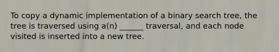 To copy a dynamic implementation of a binary search tree, the tree is traversed using a(n) ______ traversal, and each node visited is inserted into a new tree.