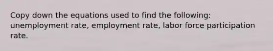 Copy down the equations used to find the following: unemployment rate, employment rate, labor force participation rate.