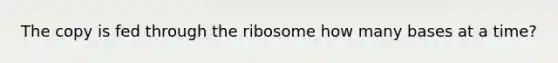 The copy is fed through the ribosome how many bases at a time?