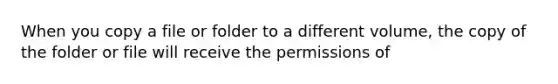 When you copy a file or folder to a different volume, the copy of the folder or file will receive the permissions of