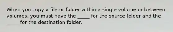 When you copy a file or folder within a single volume or between volumes, you must have the _____ for the source folder and the _____ for the destination folder.