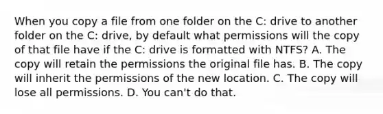 When you copy a file from one folder on the C: drive to another folder on the C: drive, by default what permissions will the copy of that file have if the C: drive is formatted with NTFS? A. The copy will retain the permissions the original file has. B. The copy will inherit the permissions of the new location. C. The copy will lose all permissions. D. You can't do that.