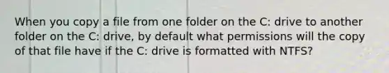 When you copy a file from one folder on the C: drive to another folder on the C: drive, by default what permissions will the copy of that file have if the C: drive is formatted with NTFS?