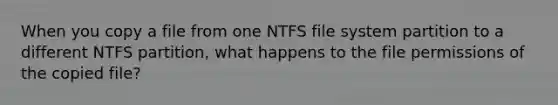 When you copy a file from one NTFS file system partition to a different NTFS partition, what happens to the file permissions of the copied file?