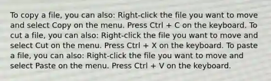 To copy a file, you can also: Right-click the file you want to move and select Copy on the menu. Press Ctrl + C on the keyboard. To cut a file, you can also: Right-click the file you want to move and select Cut on the menu. Press Ctrl + X on the keyboard. To paste a file, you can also: Right-click the file you want to move and select Paste on the menu. Press Ctrl + V on the keyboard.