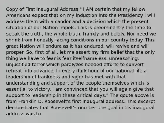 Copy of First Inaugural Address " I AM certain that my fellow Americans expect that on my induction into the Presidency I will address them with a candor and a decision which the present situation of our Nation impels. This is preeminently the time to speak the truth, the whole truth, frankly and boldly. Nor need we shrink from honestly facing conditions in our country today. This great Nation will endure as it has endured, will revive and will prosper. So, first of all, let me assert my firm belief that the only thing we have to fear is fear itselfnameless, unreasoning, unjustified terror which paralyzes needed efforts to convert retreat into advance. In every dark hour of our national life a leadership of frankness and vigor has met with that understanding and support of the people themselves which is essential to victory. I am convinced that you will again give that support to leadership in these critical days." The qoute above is from Franklin D. Roosevelt's first inaugural address. This excerpt demonstrates that Roosevelt's number one goal in his inaugural address was to