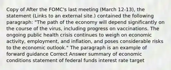 Copy of After the FOMC's last meeting (March 12-13), the statement (Links to an external site.) contained the following paragraph: "The path of the economy will depend significantly on the course of the virus, including progress on vaccinations. The ongoing public health crisis continues to weigh on economic activity, employment, and inflation, and poses considerable risks to the economic outlook." The paragraph is an example of forward guidance Correct Answer summary of economic conditions statement of federal funds interest rate target