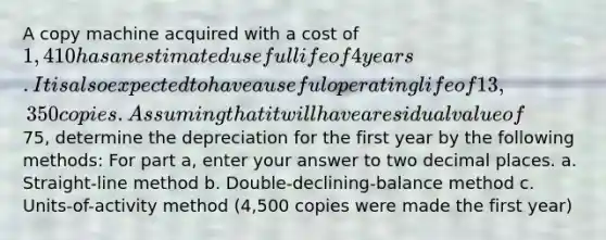 A copy machine acquired with a cost of 1,410 has an estimated useful life of 4 years. It is also expected to have a useful operating life of 13,350 copies. Assuming that it will have a residual value of75, determine the depreciation for the first year by the following methods: For part a, enter your answer to two decimal places. a. Straight-line method b. Double-declining-balance method c. Units-of-activity method (4,500 copies were made the first year)