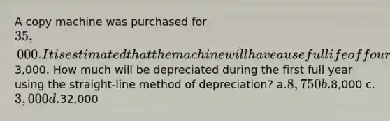 A copy machine was purchased for 35,000. It is estimated that the machine will have a useful life of four years and a residual value of3,000. How much will be depreciated during the first full year using the straight-line method of depreciation? a.8,750 b.8,000 c.3,000 d.32,000