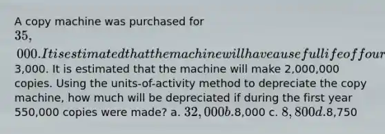 A copy machine was purchased for 35,000. It is estimated that the machine will have a useful life of four years and a residual value of3,000. It is estimated that the machine will make 2,000,000 copies. Using the units-of-activity method to depreciate the copy machine, how much will be depreciated if during the first year 550,000 copies were made? a. 32,000 b.8,000 c. 8,800 d.8,750