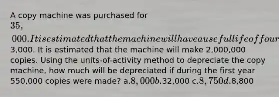 A copy machine was purchased for 35,000. It is estimated that the machine will have a useful life of four years and a residual value of3,000. It is estimated that the machine will make 2,000,000 copies. Using the units-of-activity method to depreciate the copy machine, how much will be depreciated if during the first year 550,000 copies were made? a.8,000 b.32,000 c.8,750 d.8,800