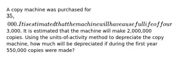 A copy machine was purchased for 35,000. It is estimated that the machine will have a useful life of four years and a residual value of3,000. It is estimated that the machine will make 2,000,000 copies. Using the units-of-activity method to depreciate the copy machine, how much will be depreciated if during the first year 550,000 copies were made?