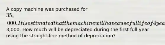 A copy machine was purchased for 35,000. It is estimated that the machine will have a useful life of 4 years with a residual value of3,000. How much will be depreciated during the first full year using the straight-line method of depreciation?