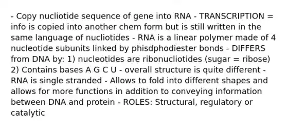 - Copy nucliotide sequence of gene into RNA - TRANSCRIPTION = info is copied into another chem form but is still written in the same language of nucliotides - RNA is a linear polymer made of 4 nucleotide subunits linked by phisdphodiester bonds - DIFFERS from DNA by: 1) nucleotides are ribonucliotides (sugar = ribose) 2) Contains bases A G C U - overall structure is quite different - RNA is single stranded - Allows to fold into different shapes and allows for more functions in addition to conveying information between DNA and protein - ROLES: Structural, regulatory or catalytic