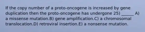 If the copy number of a proto-oncogene is increased by gene duplication then the proto-oncogene has undergone 25) ______ A) a missense mutation.B) gene amplification.C) a chromosomal translocation.D) retroviral insertion.E) a nonsense mutation.