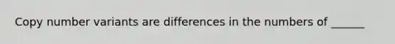 Copy number variants are differences in the numbers of ______