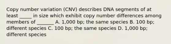 Copy number variation (CNV) describes DNA segments of at least _____ in size which exhibit copy number differences among members of _______ A. 1,000 bp; the same species B. 100 bp; different species C. 100 bp; the same species D. 1,000 bp; different species