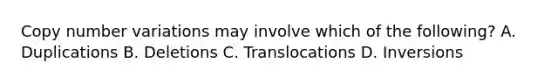 Copy number variations may involve which of the following? A. Duplications B. Deletions C. Translocations D. Inversions