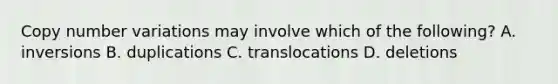 Copy number variations may involve which of the following? A. inversions B. duplications C. translocations D. deletions