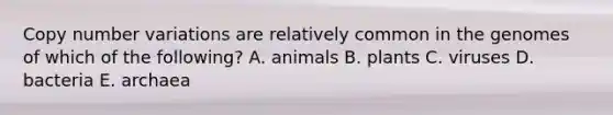 Copy number variations are relatively common in the genomes of which of the following? A. animals B. plants C. viruses D. bacteria E. archaea