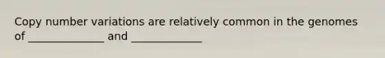 Copy number variations are relatively common in the genomes of ______________ and _____________