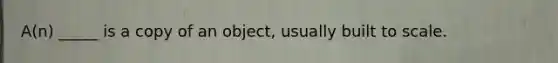 A(n) _____ is a copy of an object, usually built to scale.