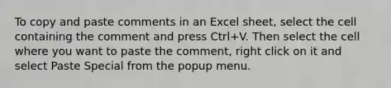 To copy and paste comments in an Excel sheet, select the cell containing the comment and press Ctrl+V. Then select the cell where you want to paste the comment, right click on it and select Paste Special from the popup menu.