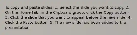 To copy and paste slides: 1. Select the slide you want to copy. 2. On the Home tab, in the Clipboard group, click the Copy button. 3. Click the slide that you want to appear before the new slide. 4. Click the Paste button. 5. The new slide has been added to the presentation.