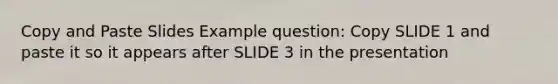 Copy and Paste Slides Example question: Copy SLIDE 1 and paste it so it appears after SLIDE 3 in the presentation