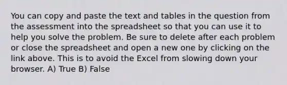 You can copy and paste the text and tables in the question from the assessment into the spreadsheet so that you can use it to help you solve the problem. Be sure to delete after each problem or close the spreadsheet and open a new one by clicking on the link above. This is to avoid the Excel from slowing down your browser. A) True B) False