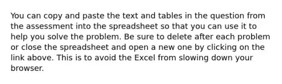 You can copy and paste the text and tables in the question from the assessment into the spreadsheet so that you can use it to help you solve the problem. Be sure to delete after each problem or close the spreadsheet and open a new one by clicking on the link above. This is to avoid the Excel from slowing down your browser.