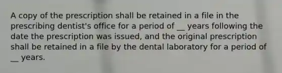 A copy of the prescription shall be retained in a file in the prescribing dentist's office for a period of __ years following the date the prescription was issued, and the original prescription shall be retained in a file by the dental laboratory for a period of __ years.