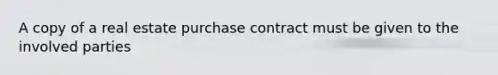 A copy of a real estate purchase contract must be given to the involved parties