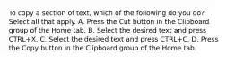 To copy a section of text, which of the following do you do? Select all that apply. A. Press the Cut button in the Clipboard group of the Home tab. B. Select the desired text and press CTRL+X. C. Select the desired text and press CTRL+C. D. Press the Copy button in the Clipboard group of the Home tab.