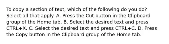 To copy a section of text, which of the following do you do? Select all that apply. A. Press the Cut button in the Clipboard group of the Home tab. B. Select the desired text and press CTRL+X. C. Select the desired text and press CTRL+C. D. Press the Copy button in the Clipboard group of the Home tab.