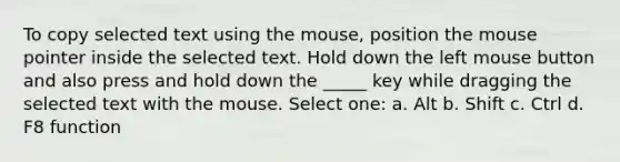 To copy selected text using the mouse, position the mouse pointer inside the selected text. Hold down the left mouse button and also press and hold down the _____ key while dragging the selected text with the mouse. Select one: a. Alt b. Shift c. Ctrl d. F8 function