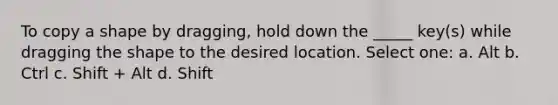 To copy a shape by dragging, hold down the _____ key(s) while dragging the shape to the desired location. Select one: a. Alt b. Ctrl c. Shift + Alt d. Shift